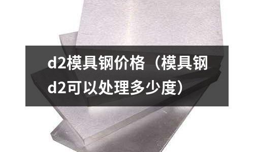 d2模具鋼價格（模具鋼d2可以處理多少度）