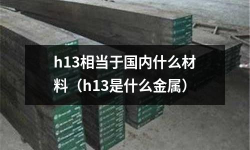 h13相當于國內什么材料（h13是什么金屬）