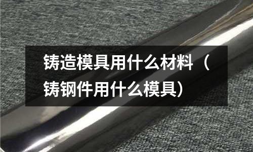 鑄造模具用什么材料（鑄鋼件用什么模具）