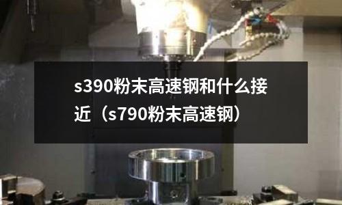 s390粉末高速鋼和什么接近（s790粉末高速鋼）