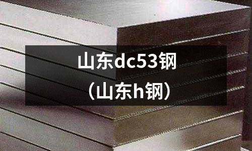 山東dc53鋼(山東h鋼)