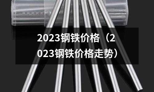 2023鋼鐵價格(2023鋼鐵價格走勢)