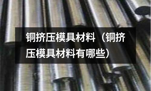 銅擠壓模具材料(銅擠壓模具材料有哪些)