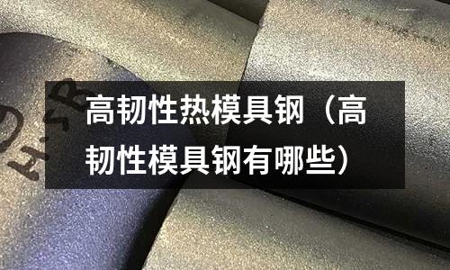 高韌性熱模具鋼（高韌性模具鋼有哪些）