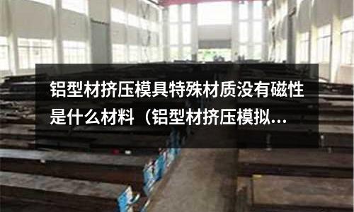 鋁型材擠壓模具特殊材質沒有磁性是什么材料(鋁型材擠壓模擬)