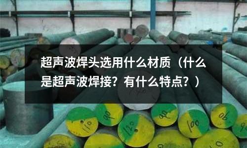超聲波焊頭選用什么材質（什么是超聲波焊接？有什么特點？）