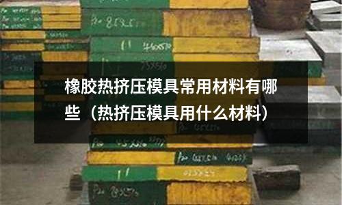 橡膠熱擠壓模具常用材料有哪些（熱擠壓模具用什么材料）