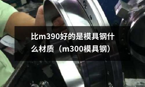 比m390好的是模具鋼什么材質(zhì)（m300模具鋼）