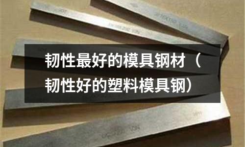 韌性最好的模具鋼材（韌性好的塑料模具鋼）