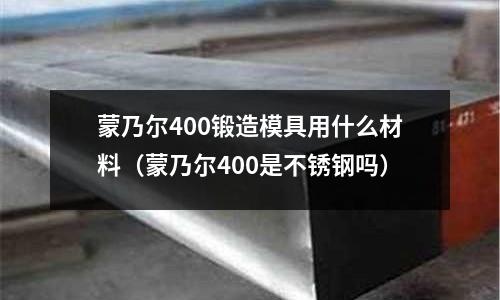 蒙乃爾400鍛造模具用什么材料（蒙乃爾400是不銹鋼嗎）