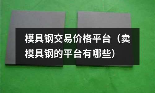 模具鋼交易價格平臺（賣模具鋼的平臺有哪些）