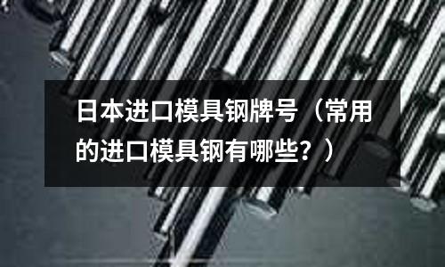 日本進(jìn)口模具鋼牌號(hào)（常用的進(jìn)口模具鋼有哪些？）