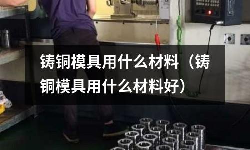 鑄銅模具用什么材料（鑄銅模具用什么材料好）