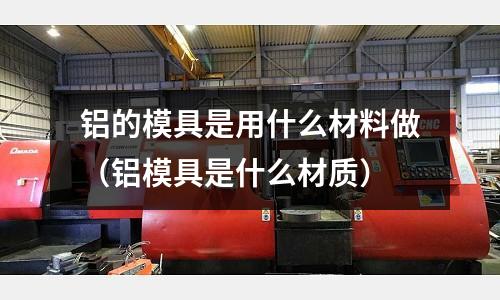 鋁的模具是用什么材料做（鋁模具是什么材質(zhì)）