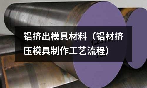 鋁擠出模具材料（鋁材擠壓模具制作工藝流程）