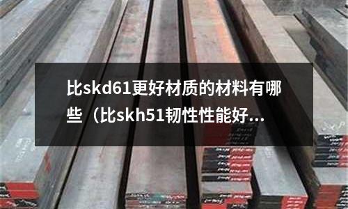 比skd61更好材質的材料有哪些（比skh51韌性性能好的鋼）