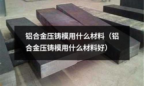 鋁合金壓鑄模用什么材料（鋁合金壓鑄模用什么材料好）