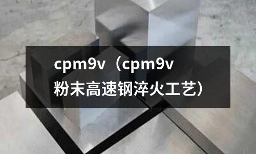 cpm9v(cpm9v粉末高速鋼淬火工藝)