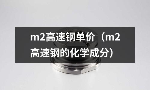 m2高速鋼單價（m2高速鋼的化學成分）