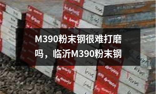 M390粉末鋼很難打磨嗎，臨沂M390粉末鋼