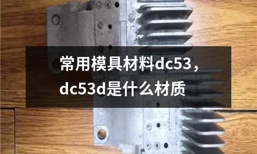 常用模具材料dc53，dc53d是什么材質