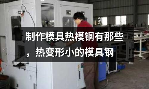 制作模具熱模鋼有那些,熱變形小的模具鋼
