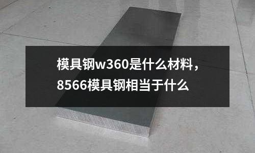 模具鋼w360是什么材料，8566模具鋼相當(dāng)于什么
