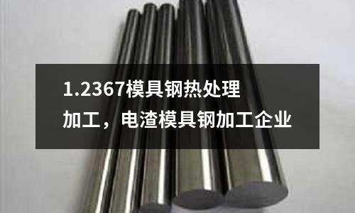 1.2367模具鋼熱處理加工，電渣模具鋼加工企業