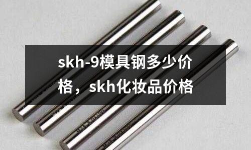 skh-9模具鋼多少價格，skh化妝品價格