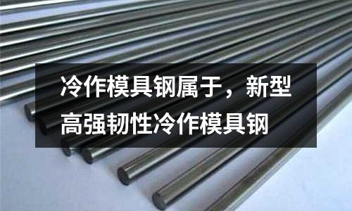 冷作模具鋼屬于,新型高強韌性冷作模具鋼