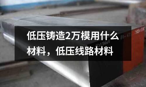 低壓鑄造2萬模用什么材料,低壓線路材料
