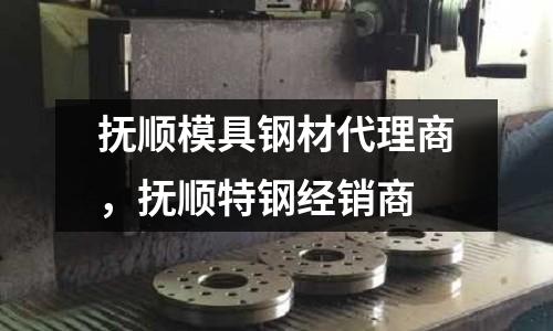 撫順模具鋼材代理商，撫順特鋼經銷商