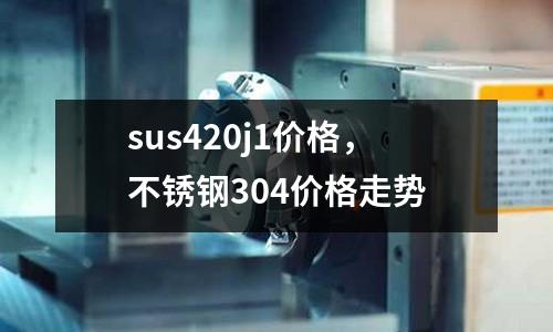 sus420j1價格,不銹鋼304價格走勢