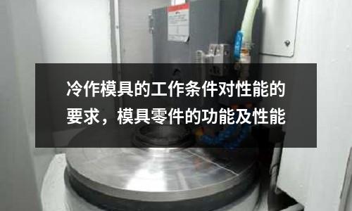 冷作模具的工作條件對性能的要求,模具零件的功能及性能