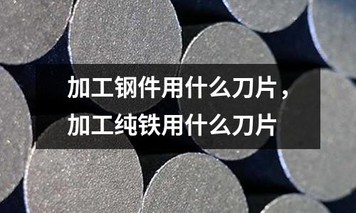 加工鋼件用什么刀片,加工純鐵用什么刀片