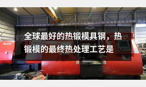 全球最好的熱鍛模具鋼，熱鍛模的最終熱處理工藝是