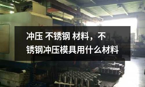 沖壓 不銹鋼 材料，不銹鋼沖壓模具用什么材料