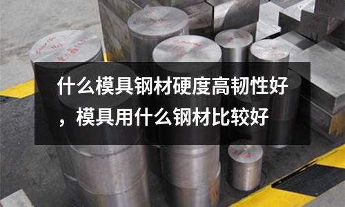 什么模具鋼材硬度高韌性好,模具用什么鋼材比較好
