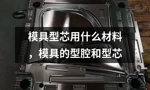 模具型芯用什么材料，模具的型腔和型芯
