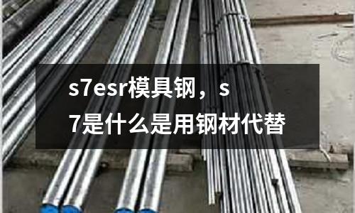 s7esr模具鋼,s7是什么是用鋼材代替