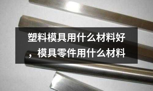 塑料模具用什么材料好,模具零件用什么材料