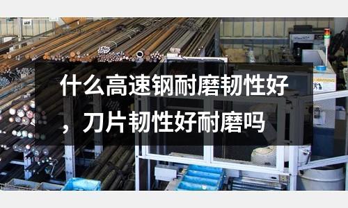 什么高速鋼耐磨韌性好,刀片韌性好耐磨嗎