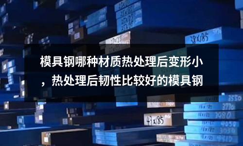 模具鋼哪種材質(zhì)熱處理后變形小，熱處理后韌性比較好的模具鋼