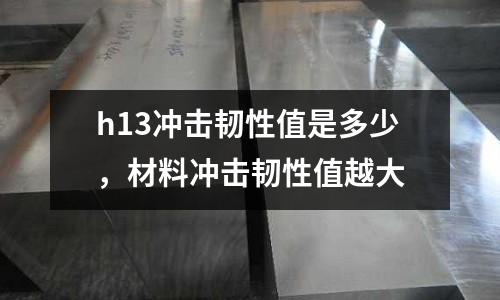 h13沖擊韌性值是多少，材料沖擊韌性值越大