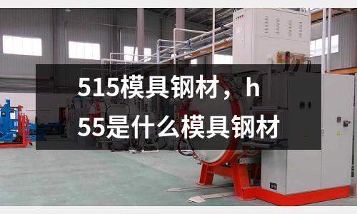 515模具鋼材,h55是什么模具鋼材