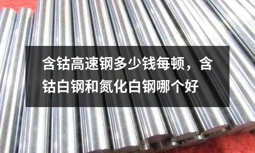 含鈷高速鋼多少錢每頓,含鈷白鋼和氮化白鋼哪個好