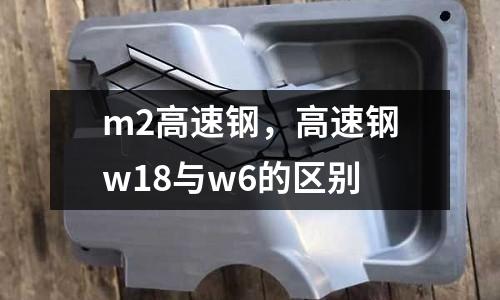 m2高速鋼，高速鋼w18與w6的區別