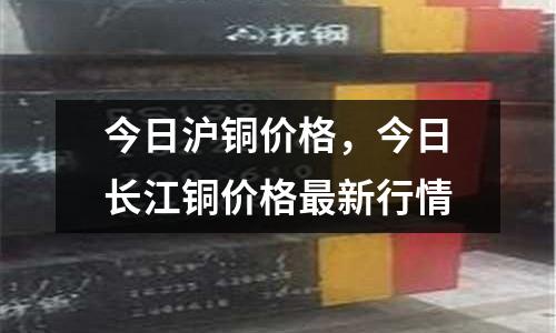 今日滬銅價格，今日長江銅價格最新行情