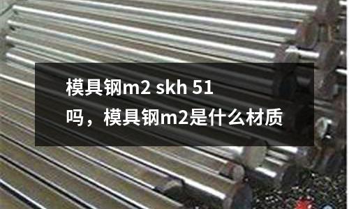 模具鋼m2 skh 51嗎，模具鋼m2是什么材質