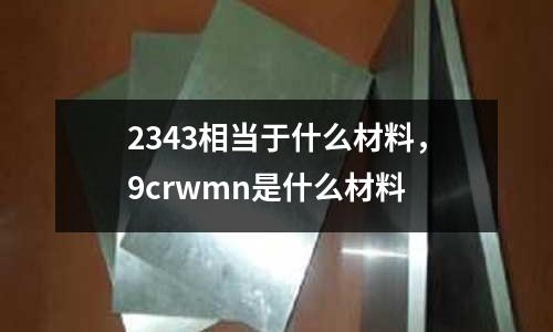 2343相當于什么材料,9crwmn是什么材料